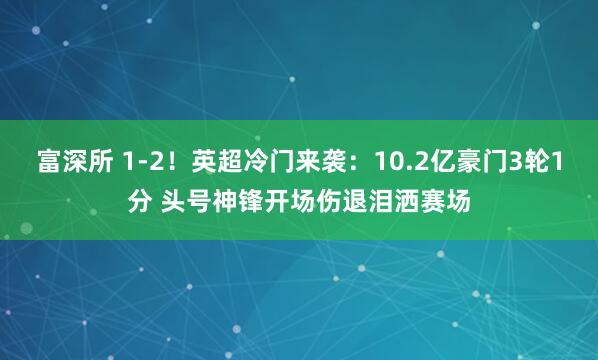 富深所 1-2！英超冷门来袭：10.2亿豪门3轮1分 头号神锋开场伤退泪洒赛场