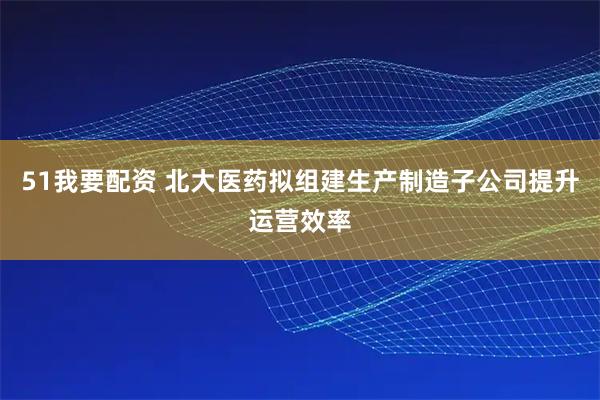 51我要配资 北大医药拟组建生产制造子公司提升运营效率