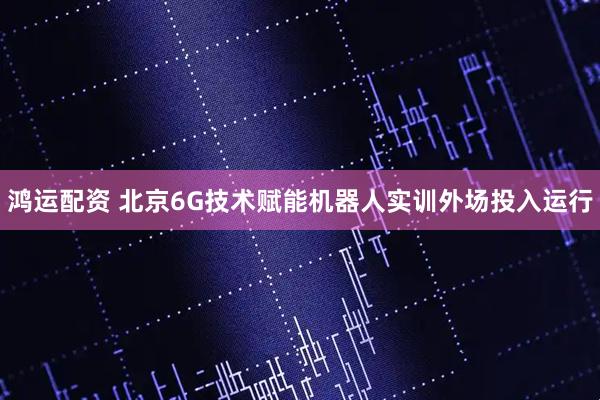 鸿运配资 北京6G技术赋能机器人实训外场投入运行