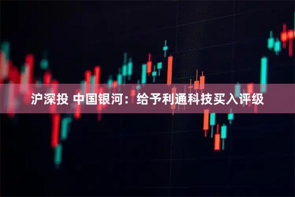 沪深投 中国银河：给予利通科技买入评级