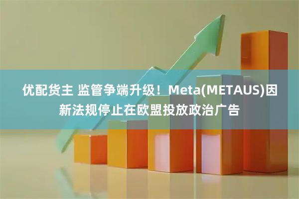 优配货主 监管争端升级！Meta(METAUS)因新法规停止在欧盟投放政治广告