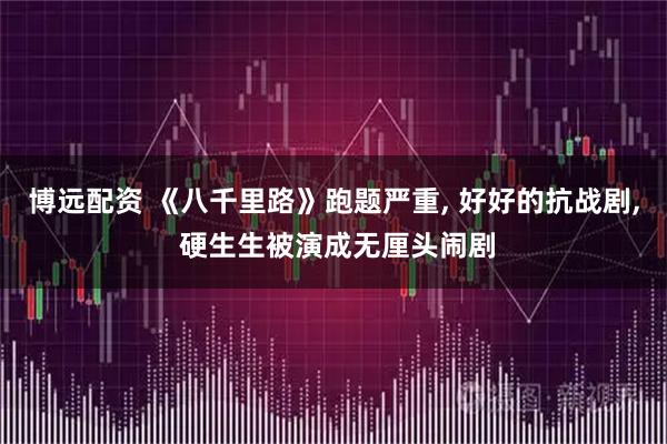 博远配资 《八千里路》跑题严重, 好好的抗战剧, 硬生生被演成无厘头闹剧