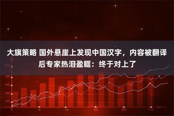 大旗策略 国外悬崖上发现中国汉字，内容被翻译后专家热泪盈眶：终于对上了