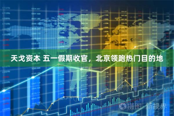 天戈资本 五一假期收官，北京领跑热门目的地