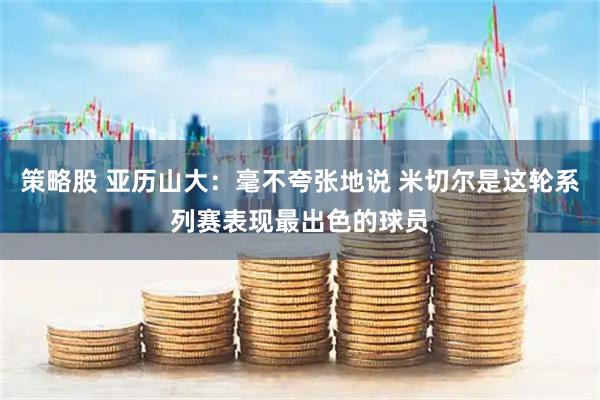 策略股 亚历山大：毫不夸张地说 米切尔是这轮系列赛表现最出色的球员