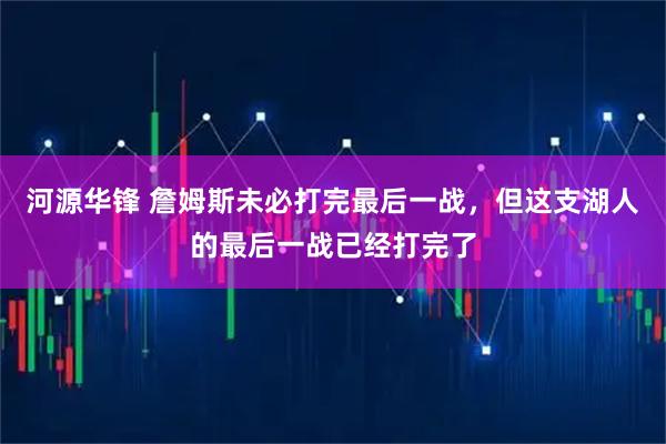 河源华锋 詹姆斯未必打完最后一战，但这支湖人的最后一战已经打完了