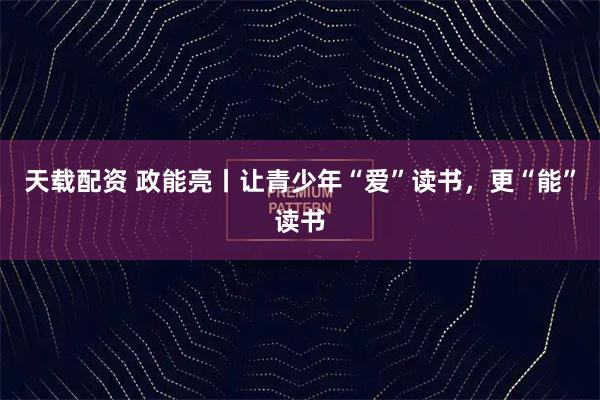 天载配资 政能亮丨让青少年“爱”读书，更“能”读书