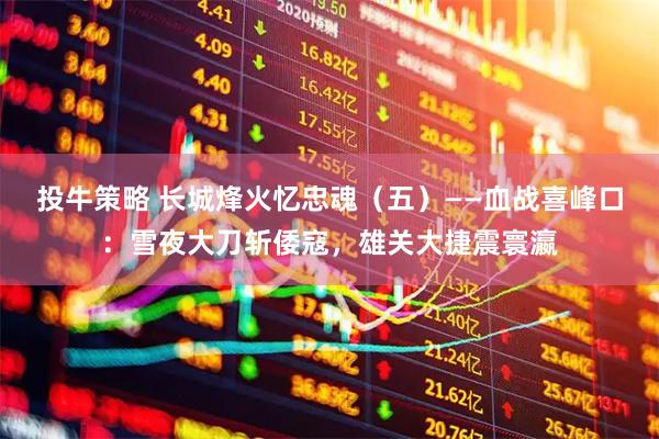 投牛策略 长城烽火忆忠魂（五）——血战喜峰口：雪夜大刀斩倭寇，雄关大捷震寰瀛