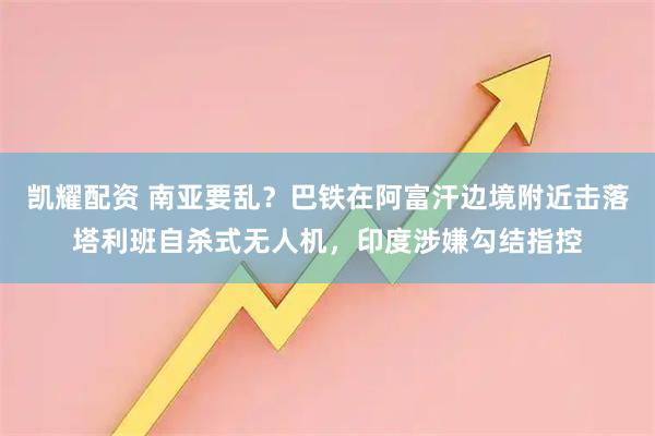 凯耀配资 南亚要乱？巴铁在阿富汗边境附近击落塔利班自杀式无人机，印度涉嫌勾结指控