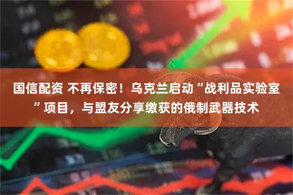 国信配资 不再保密！乌克兰启动“战利品实验室”项目，与盟友分享缴获的俄制武器技术