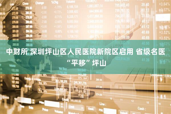中财所 深圳坪山区人民医院新院区启用 省级名医“平移”坪山