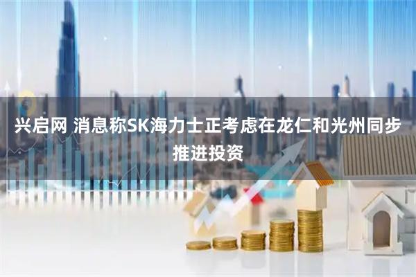 兴启网 消息称SK海力士正考虑在龙仁和光州同步推进投资